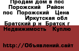 Продам дом в пос. Порожский › Район ­ пос. Порожский › Цена ­ 600 000 - Иркутская обл., Братский р-н, Братск г. Недвижимость » Куплю   